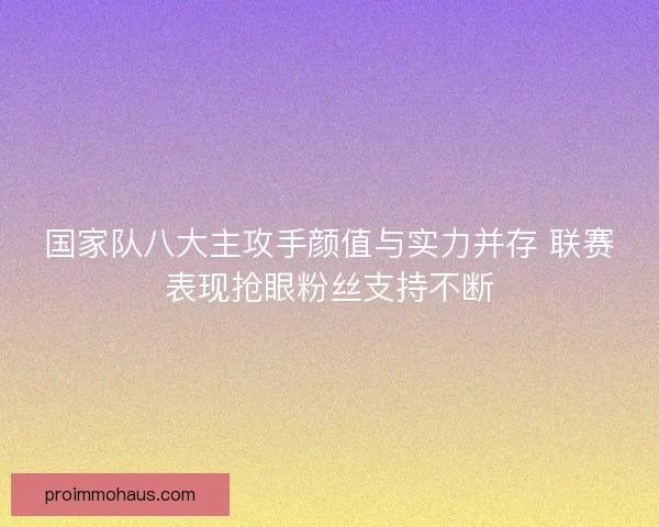 国家队八大主攻手颜值与实力并存 联赛表现抢眼粉丝支持不断