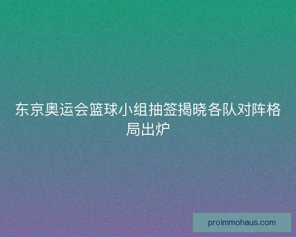 东京奥运会篮球小组抽签揭晓各队对阵格局出炉
