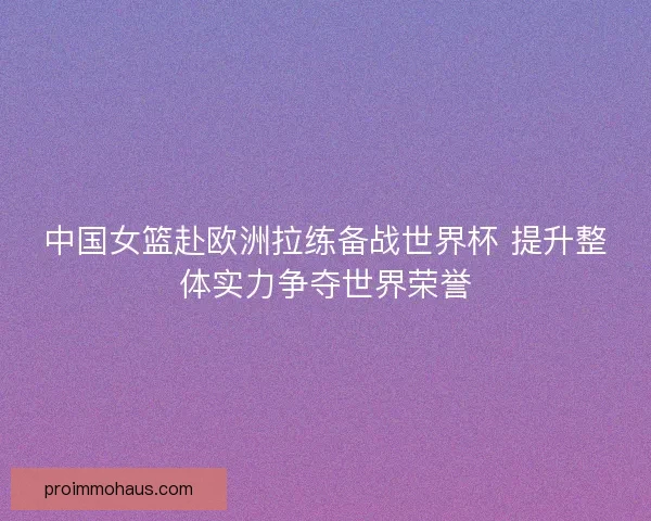 中国女篮赴欧洲拉练备战世界杯 提升整体实力争夺世界荣誉