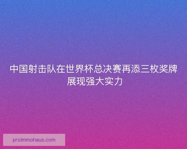 中国射击队在世界杯总决赛再添三枚奖牌 展现强大实力