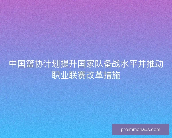 中国篮协计划提升国家队备战水平并推动职业联赛改革措施